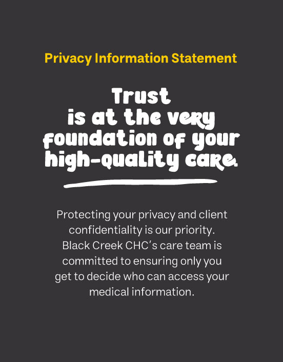 Privacy Information Statement Trust is at the very foundation of your high-quality care. Protecting your privacy and client confidentiality is our priority. Black Creek CHC’s care team is committed to ensuring only you get to decide who can access your medical information.